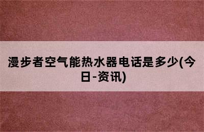 漫步者空气能热水器电话是多少(今日-资讯)