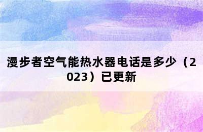 漫步者空气能热水器电话是多少（2023）已更新