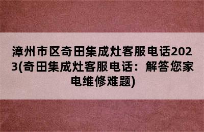 漳州市区奇田集成灶客服电话2023(奇田集成灶客服电话：解答您家电维修难题)