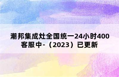 潮邦集成灶全国统一24小时400客服中-（2023）已更新