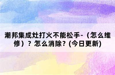 潮邦集成灶打火不能松手-（怎么维修）？怎么消除？(今日更新)