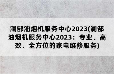 澜郜油烟机服务中心2023(澜郜油烟机服务中心2023：专业、高效、全方位的家电维修服务)