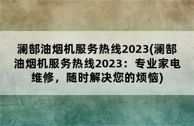 澜郜油烟机服务热线2023(澜郜油烟机服务热线2023：专业家电维修，随时解决您的烦恼)