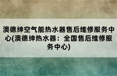 澳德绅空气能热水器售后维修服务中心(澳德绅热水器：全国售后维修服务中心)