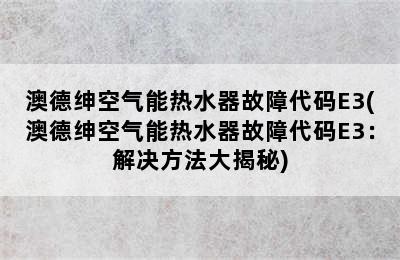 澳德绅空气能热水器故障代码E3(澳德绅空气能热水器故障代码E3：解决方法大揭秘)