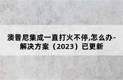 澳普尼集成一直打火不停,怎么办-解决方案（2023）已更新