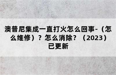 澳普尼集成一直打火怎么回事-（怎么维修）？怎么消除？（2023）已更新