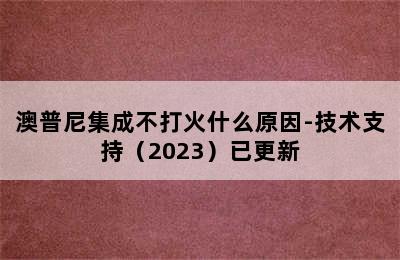 澳普尼集成不打火什么原因-技术支持（2023）已更新