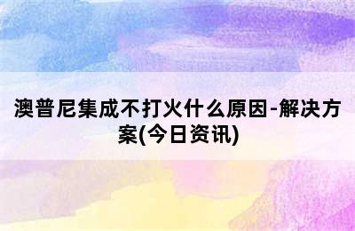 澳普尼集成不打火什么原因-解决方案(今日资讯)