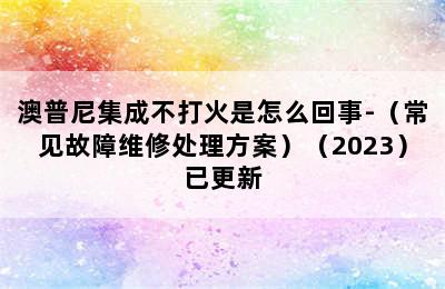 澳普尼集成不打火是怎么回事-（常见故障维修处理方案）（2023）已更新