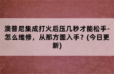 澳普尼集成打火后压几秒才能松手-怎么维修，从那方面入手？(今日更新)