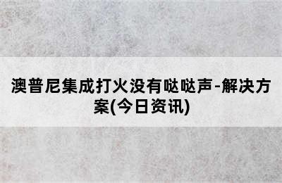 澳普尼集成打火没有哒哒声-解决方案(今日资讯)