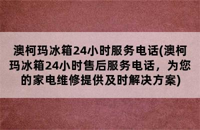 澳柯玛冰箱24小时服务电话(澳柯玛冰箱24小时售后服务电话，为您的家电维修提供及时解决方案)