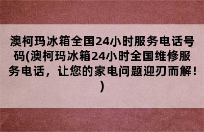 澳柯玛冰箱全国24小时服务电话号码(澳柯玛冰箱24小时全国维修服务电话，让您的家电问题迎刃而解！)