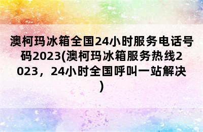 澳柯玛冰箱全国24小时服务电话号码2023(澳柯玛冰箱服务热线2023，24小时全国呼叫一站解决)