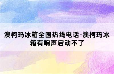 澳柯玛冰箱全国热线电话-澳柯玛冰箱有响声启动不了