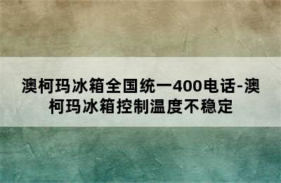 澳柯玛冰箱全国统一400电话-澳柯玛冰箱控制温度不稳定