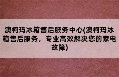 澳柯玛冰箱售后服务中心(澳柯玛冰箱售后服务，专业高效解决您的家电故障)