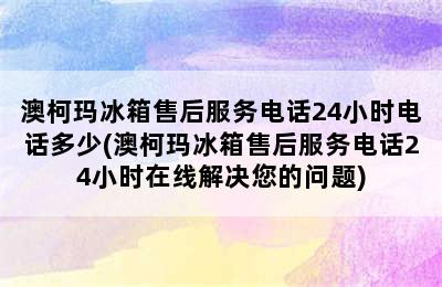 澳柯玛冰箱售后服务电话24小时电话多少(澳柯玛冰箱售后服务电话24小时在线解决您的问题)