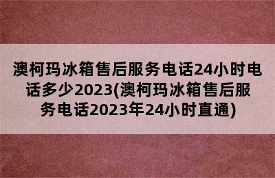 澳柯玛冰箱售后服务电话24小时电话多少2023(澳柯玛冰箱售后服务电话2023年24小时直通)