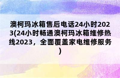 澳柯玛冰箱售后电话24小时2023(24小时畅通澳柯玛冰箱维修热线2023，全面覆盖家电维修服务)