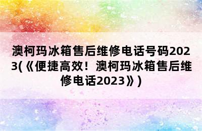 澳柯玛冰箱售后维修电话号码2023(《便捷高效！澳柯玛冰箱售后维修电话2023》)