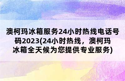 澳柯玛冰箱服务24小时热线电话号码2023(24小时热线，澳柯玛冰箱全天候为您提供专业服务)