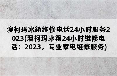 澳柯玛冰箱维修电话24小时服务2023(澳柯玛冰箱24小时维修电话：2023，专业家电维修服务)