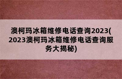 澳柯玛冰箱维修电话查询2023(2023澳柯玛冰箱维修电话查询服务大揭秘)