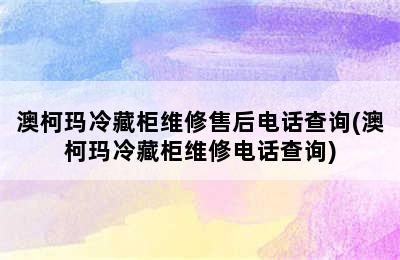 澳柯玛冷藏柜维修售后电话查询(澳柯玛冷藏柜维修电话查询)