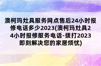 澳柯玛灶具服务网点售后24小时报修电话多少2023(澳柯玛灶具24小时报修服务电话-拨打2023即刻解决您的家居烦忧)