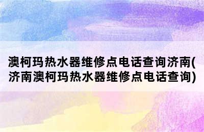 澳柯玛热水器维修点电话查询济南(济南澳柯玛热水器维修点电话查询)