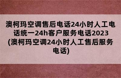 澳柯玛空调售后电话24小时人工电话统一24h客户服务电话2023(澳柯玛空调24小时人工售后服务电话)