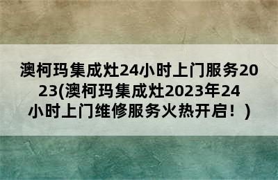 澳柯玛集成灶24小时上门服务2023(澳柯玛集成灶2023年24小时上门维修服务火热开启！)