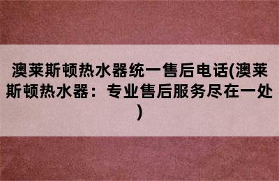 澳莱斯顿热水器统一售后电话(澳莱斯顿热水器：专业售后服务尽在一处)