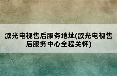 激光电视售后服务地址(激光电视售后服务中心全程关怀)