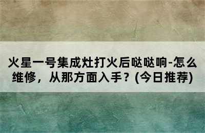 火星一号集成灶打火后哒哒响-怎么维修，从那方面入手？(今日推荐)