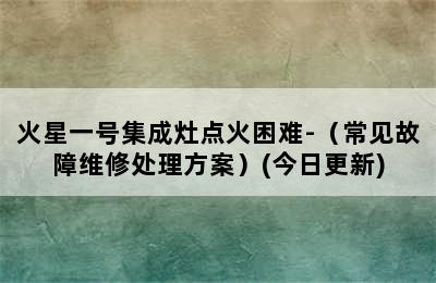 火星一号集成灶点火困难-（常见故障维修处理方案）(今日更新)