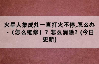 火星人集成灶一直打火不停,怎么办-（怎么维修）？怎么消除？(今日更新)