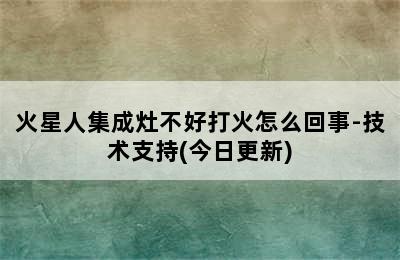 火星人集成灶不好打火怎么回事-技术支持(今日更新)