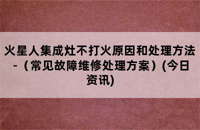 火星人集成灶不打火原因和处理方法-（常见故障维修处理方案）(今日资讯)