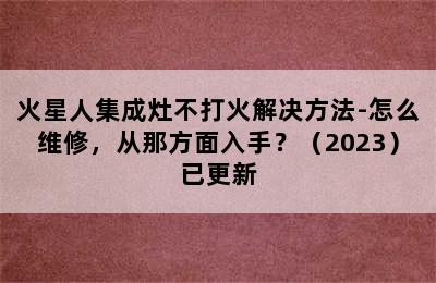 火星人集成灶不打火解决方法-怎么维修，从那方面入手？（2023）已更新