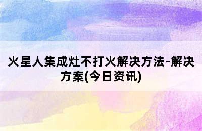 火星人集成灶不打火解决方法-解决方案(今日资讯)