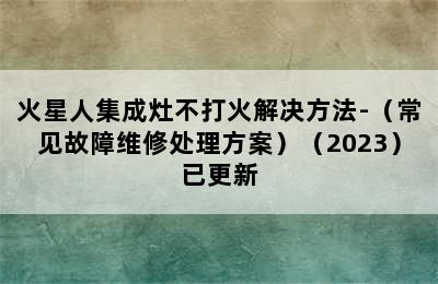 火星人集成灶不打火解决方法-（常见故障维修处理方案）（2023）已更新