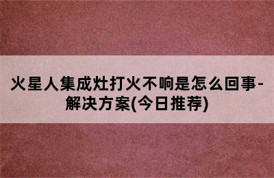 火星人集成灶打火不响是怎么回事-解决方案(今日推荐)