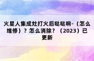 火星人集成灶打火后哒哒响-（怎么维修）？怎么消除？（2023）已更新