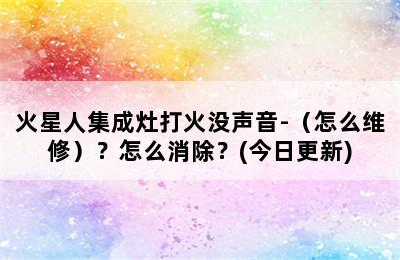 火星人集成灶打火没声音-（怎么维修）？怎么消除？(今日更新)