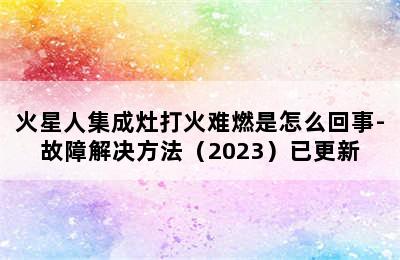 火星人集成灶打火难燃是怎么回事-故障解决方法（2023）已更新