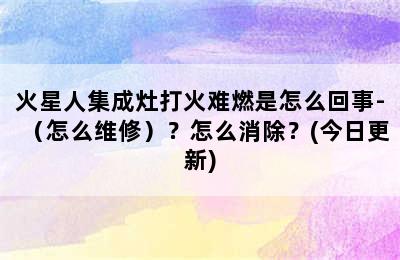 火星人集成灶打火难燃是怎么回事-（怎么维修）？怎么消除？(今日更新)