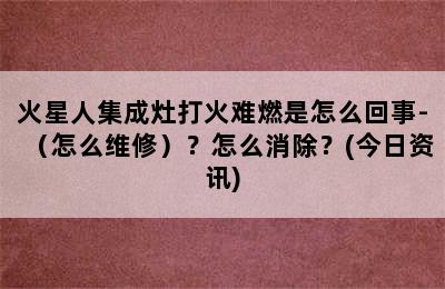 火星人集成灶打火难燃是怎么回事-（怎么维修）？怎么消除？(今日资讯)